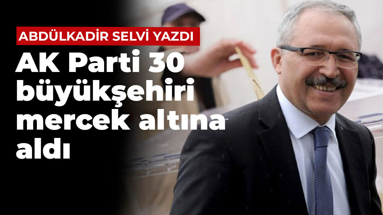 Abdülkadir Selvi yazdı: AK Parti 30 büyükşehiri mercek altına aldı