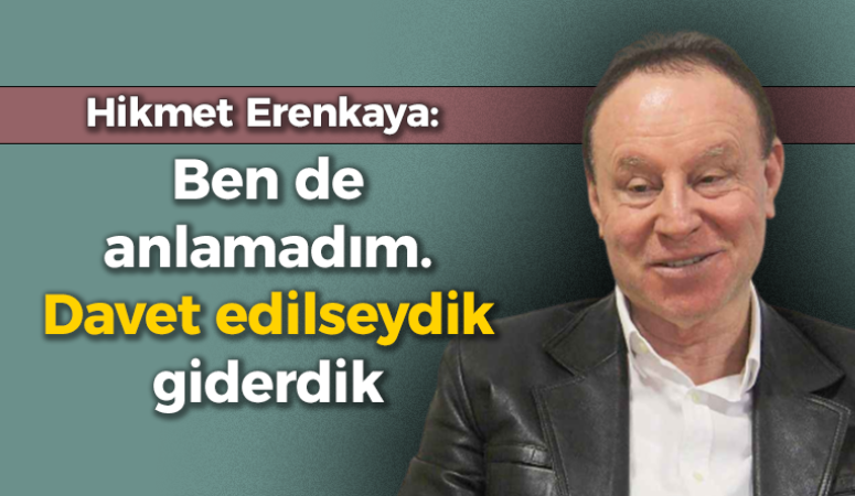 Hikmet Erenkaya: Ben de anlamadım. Davet edilseydik giderdik