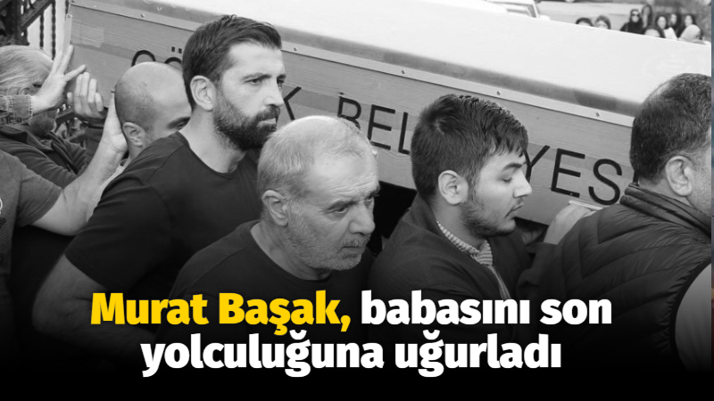 Murat Başak, babasını son yolculuğuna uğurladı