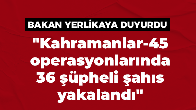 “Kahramanlar-45 operasyonlarında 36 şüpheli şahıs yakalandı”