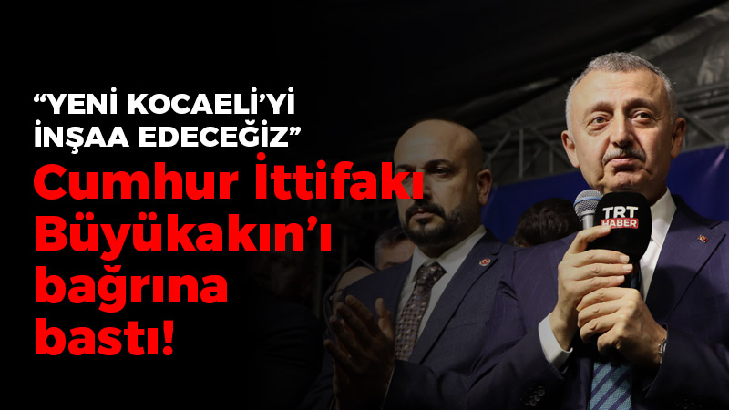 Cumhur İttifakı Büyükakın’ı bağrına bastı! “Yeni Kocaeli’yi inşaa edeceğiz”