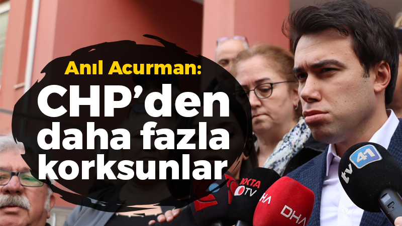 Anıl Acurman: Artık CHP’den daha fazla korksunlar