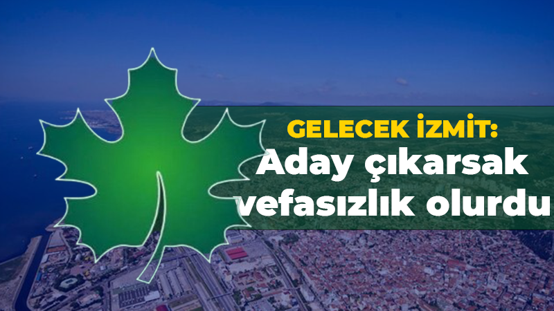 Gelecek İzmit: Aday çıkarsak vefasızlık olurdu