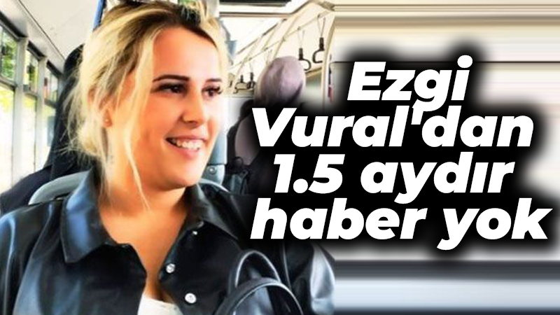 Ezgi Vural’dan 1.5 aydır haber yok