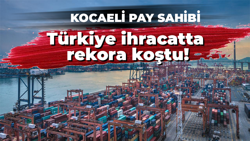 Türkiye ihracatta rekora koştu! Kocaeli de pay sahibi