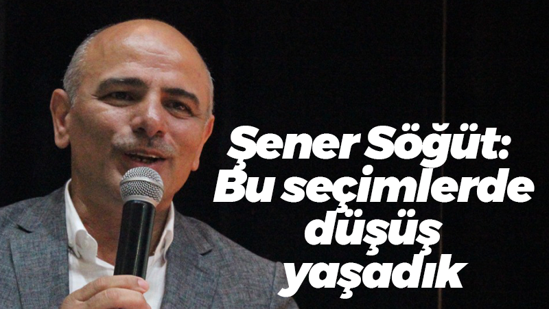 Şener Söğüt: Bu seçimlerde düşüş yaşadık