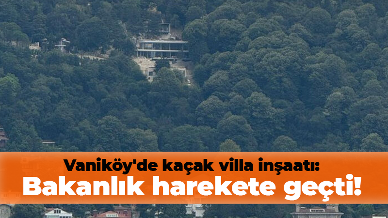 Vaniköy’de kaçak villa inşaatı: Bakanlık harekete geçti!